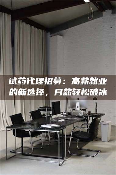 吉林试药代理招募：高薪就业的新选择，月薪轻松破冰 第1张