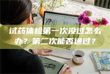 吉林试药体检第一次没过怎么办？第二次能否通过？ 第1张