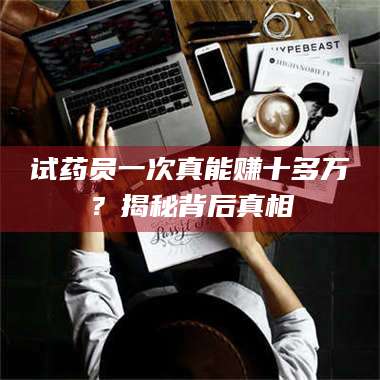 吉林试药员一次真能赚十多万？揭秘背后真相 第1张