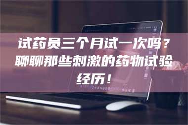 吉林试药员三个月试一次吗？聊聊那些刺激的药物试验经历！ 第1张