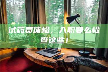 吉林试药员体检，入职要么检查这些！ 第1张