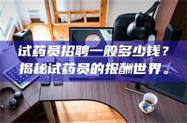 吉林试药员招聘一般多少钱？揭秘试药员的报酬世界。 第1张