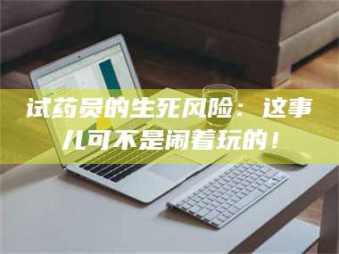 吉林试药员的生死风险：这事儿可不是闹着玩的！ 第1张