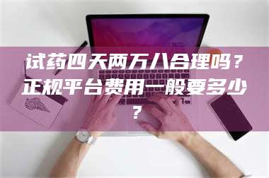 吉林试药四天两万八合理吗？正规平台费用一般要多少？ 第1张