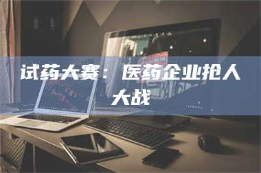 吉林试药大赛：医药企业抢人大战 第1张