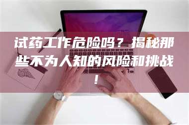 吉林试药工作危险吗？揭秘那些不为人知的风险和挑战！ 第1张