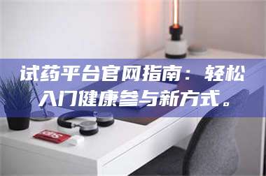 吉林试药平台官网指南：轻松入门健康参与新方式。 第1张