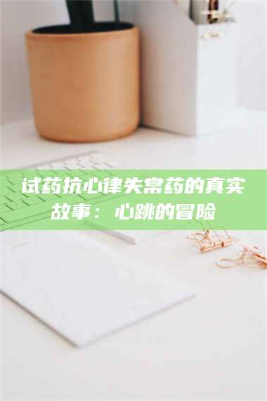 吉林试药抗心律失常药的真实故事：心跳的冒险 第1张