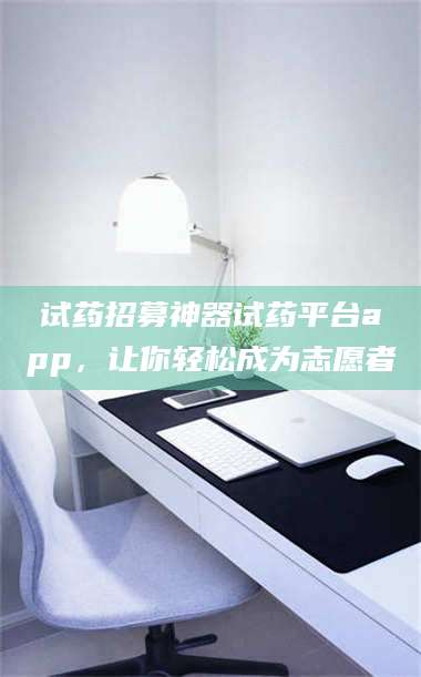 吉林试药招募神器试药平台app，让你轻松成为志愿者 第1张
