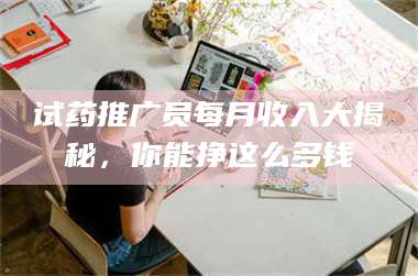 吉林试药推广员每月收入大揭秘，你能挣这么多钱 第1张