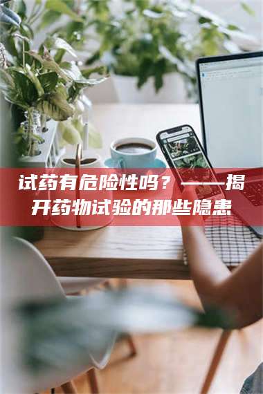 吉林试药有危险性吗？——揭开药物试验的那些隐患 第1张