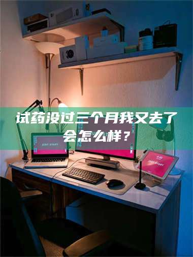 吉林试药没过三个月我又去了会怎么样？ 第1张