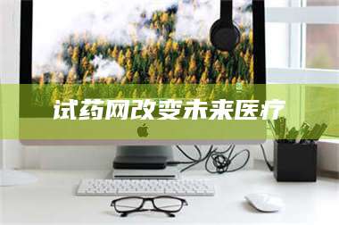 吉林试药网改变未来医疗 第1张 吉林试药网改变未来医疗 第1张