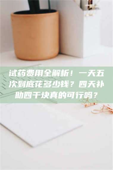 吉林试药费用全解析！一天五次到底花多少钱？四天补助四千块真的可行吗？ 第1张