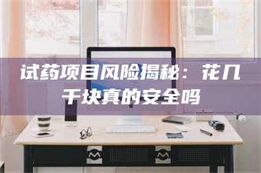 吉林试药项目风险揭秘：花几千块真的安全吗 第1张