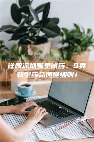 吉林详解深圳哪里试药：9类新型药品速递细则！ 第1张