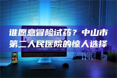吉林谁愿意冒险试药？中山市第二人民医院的惊人选择 第1张