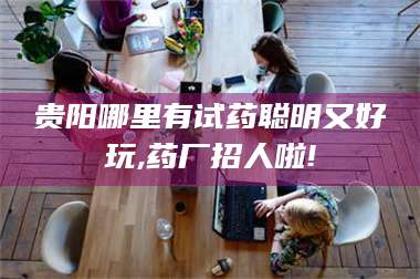 吉林贵阳哪里有试药聪明又好玩,药厂招人啦! 第1张