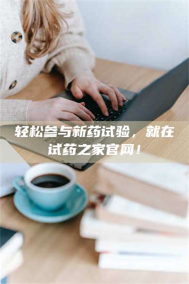 吉林轻松参与新药试验，就在试药之家官网！ 第1张