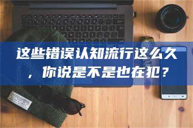 吉林这些错误认知流行这么久，你说是不是也在犯？ 第1张
