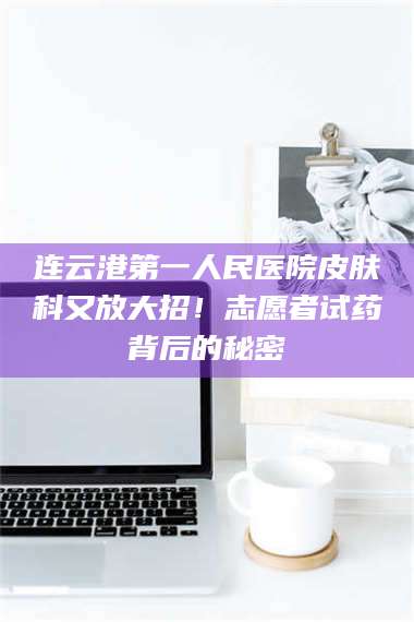 吉林连云港第一人民医院皮肤科又放大招！志愿者试药背后的秘密 第1张