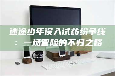 吉林迷途少年误入试药纷争线：一场冒险的不归之路 第1张