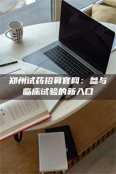 吉林郑州试药招募官网：参与临床试验的新入口 第1张