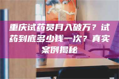 吉林重庆试药员月入破万？试药到底多少钱一次？真实案例揭秘 第1张