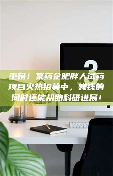 吉林重磅！某药企肥胖人试药项目火热招募中，赚钱的同时还能帮助科研进展！ 第1张