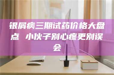 吉林银屑病三期试药价格大盘点 小伙子别心疼更别误会 第1张