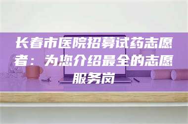 吉林长春市医院招募试药志愿者：为您介绍最全的志愿服务岗 第1张