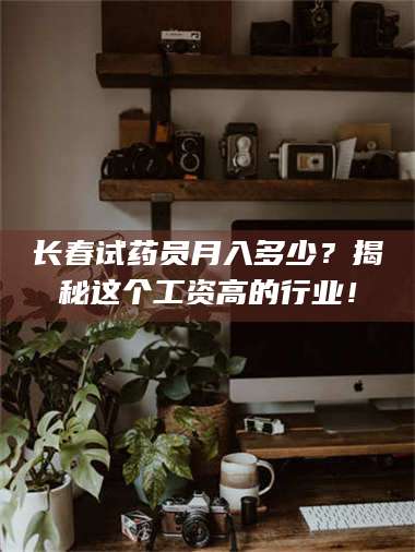 吉林长春试药员月入多少？揭秘这个工资高的行业！ 第1张