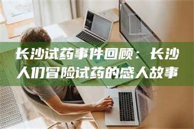 吉林长沙试药事件回顾：长沙人们冒险试药的感人故事 第1张