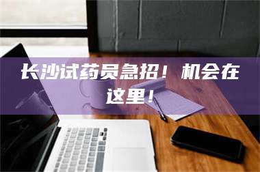 吉林长沙试药员急招！机会在这里！ 第1张