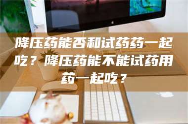 吉林降压药能否和试药药一起吃?降压药能不能试药用药一起吃? 第1张 吉林降压药能否和试药药一起吃?降压药能不能试药用药一起吃? 第1张