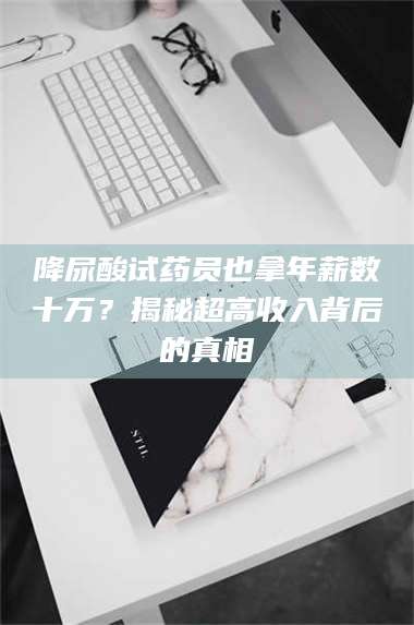 吉林降尿酸试药员也拿年薪数十万？揭秘超高收入背后的真相 第1张