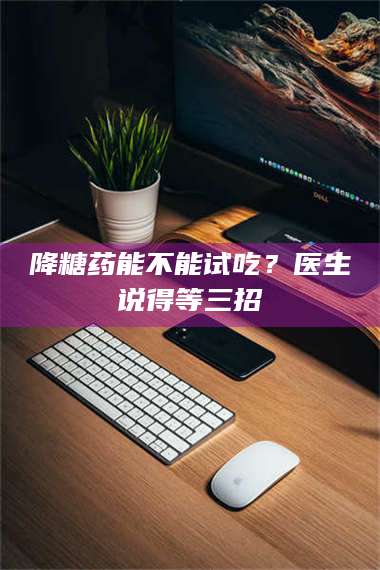 吉林降糖药能不能试吃？医生说得等三招 第1张