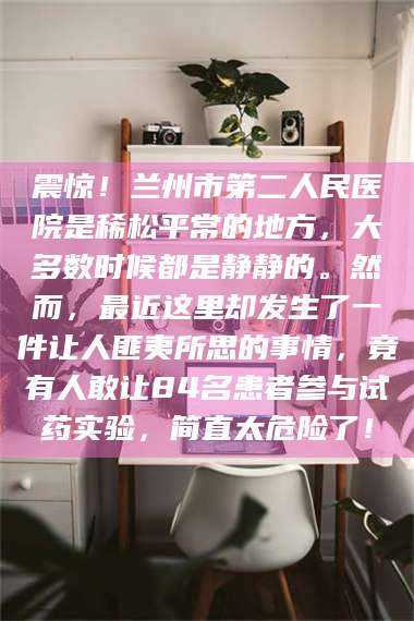 吉林震惊！兰州市第二人民医院是稀松平常的地方，大多数时候都是静静的。然而，最近这里却发生了一件让人匪夷所思的事情，竟有人敢让84名患者参与试药实验，简直太危险了！