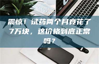 吉林震惊！试药两个月竟花了7万块，这价格到底正常吗？