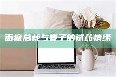 吉林面瘫总裁与妻子的试药情缘 第1张