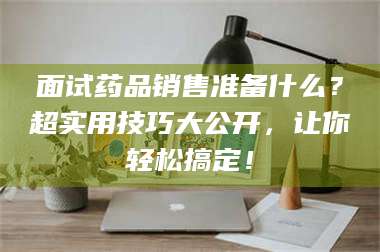 吉林面试药品销售准备什么？超实用技巧大公开，让你轻松搞定！ 第1张
