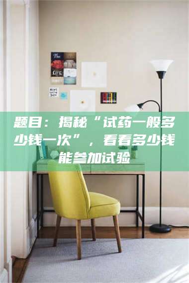 吉林题目：揭秘“试药一般多少钱一次”，看看多少钱能参加试验 第1张
