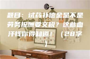吉林题目：试药补偿金是不是劳务报酬要交税？这些血汗钱你得知道！（28字） 第1张
