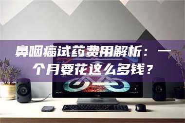 吉林鼻咽癌试药费用解析：一个月要花这么多钱？ 第1张