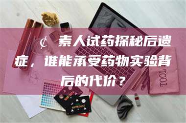 吉林📢 素人试药探秘后遗症，谁能承受药物实验背后的代价？