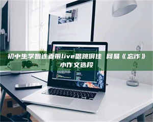 吉林初中生学姐连麦带live唱跳俱佳 网易《忘诈》小作文选段 第1张