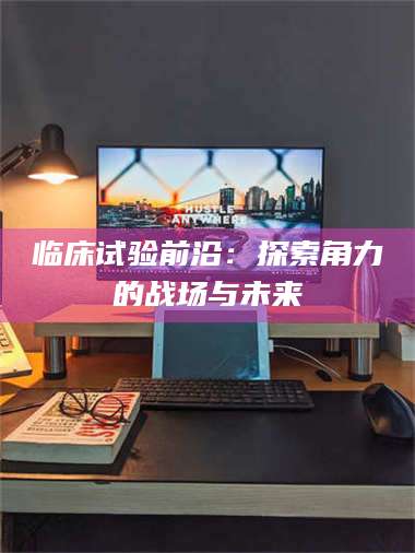 吉林临床试验前沿：探索角力的战场与未来 第1张