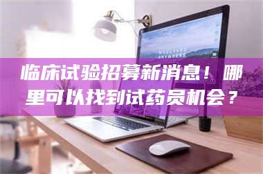 吉林临床试验招募新消息！哪里可以找到试药员机会？ 第1张