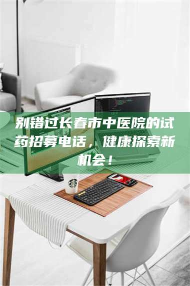 吉林别错过长春市中医院的试药招募电话，健康探索新机会！ 第1张