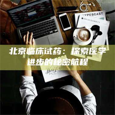 吉林北京临床试药:探索医学进步的秘密航程 第1张 吉林北京临床试药:探索医学进步的秘密航程 第1张